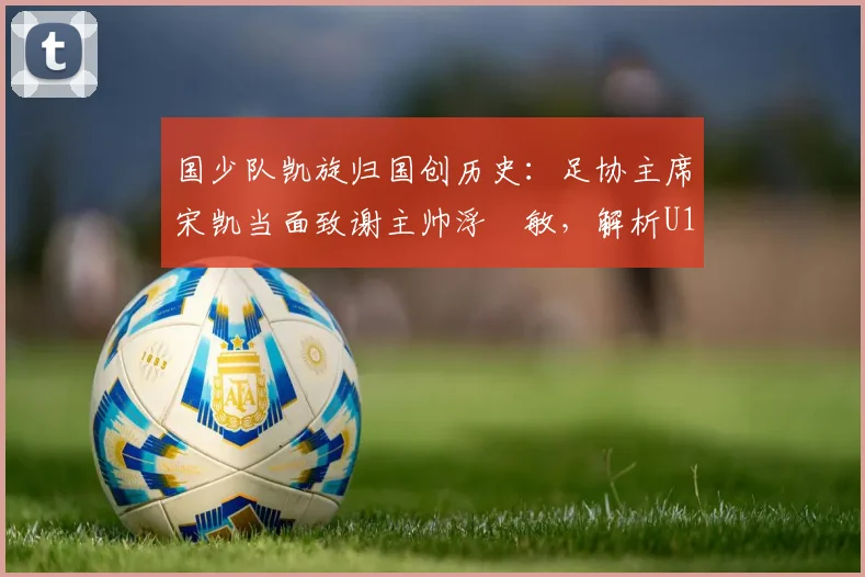 国少队凯旋归国创历史：足协主席宋凯当面致谢主帅浮嶋敏，解析U17亚洲杯突破背后的故事