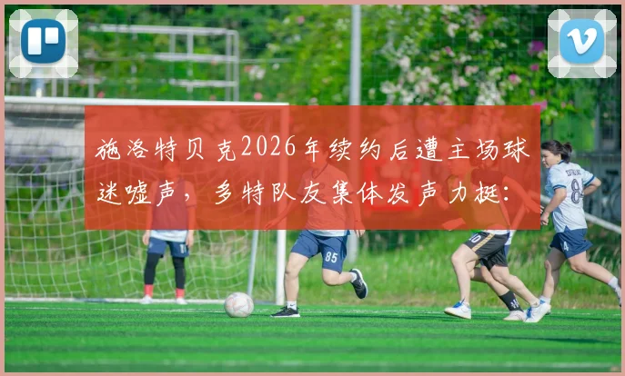 施洛特贝克2026年续约后遭主场球迷嘘声，多特队友集体发声力挺：这种情况太罕见