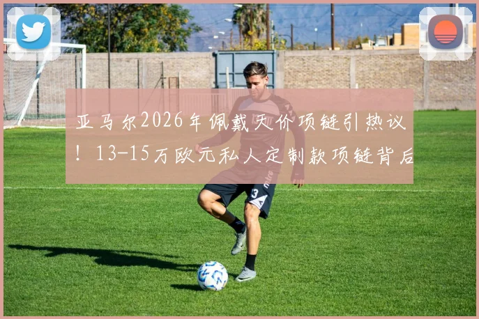 亚马尔2026年佩戴天价项链引热议！13-15万欧元私人定制款项链背后故事揭秘