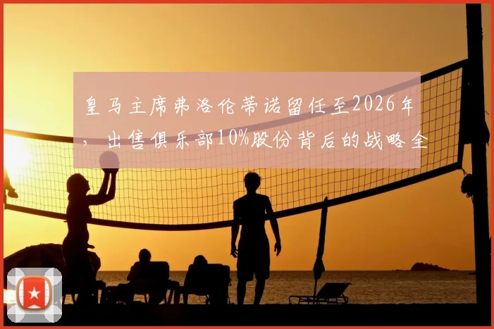 皇马主席弗洛伦蒂诺留任至2026年，出售俱乐部10%股份背后的战略全解析