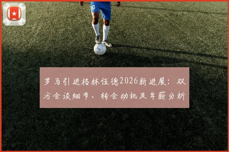 罗马引进格林伍德2026新进展:双方会谈细节、转会动机及年薪分析