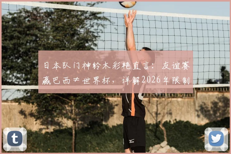 日本队门神铃木彩艳直言：友谊赛赢巴西≠世界杯，详解2026年限制维尼修斯关键战术与球队前景