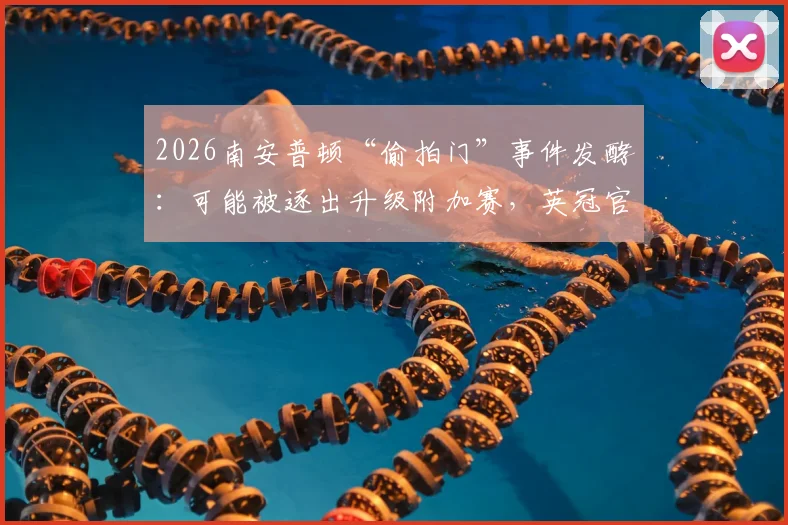 2026南安普顿“偷拍门”事件发酵：可能被逐出升级附加赛，英冠官方展开调查