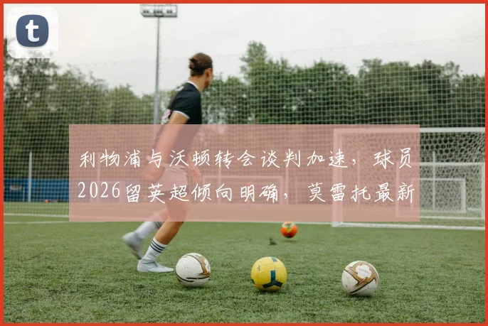 利物浦与沃顿转会谈判加速，球员2026留英超倾向明确，莫雷托最新消息解读