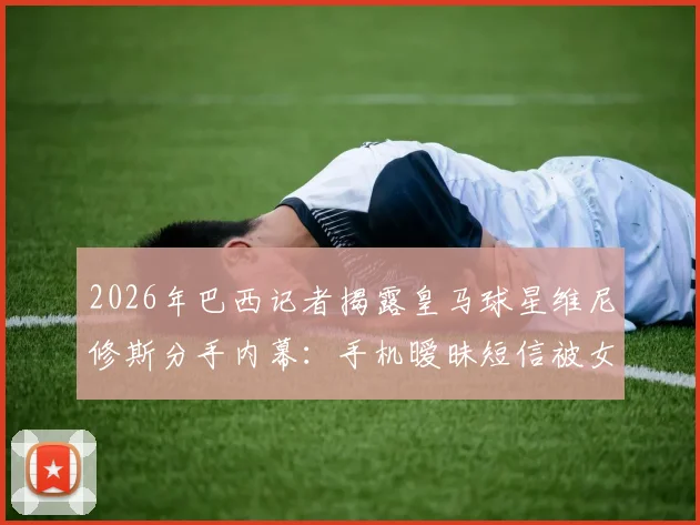 2026年巴西记者揭露皇马球星维尼修斯分手内幕:手机暧昧短信被女友当场发现,昔日恩爱瞬间破裂