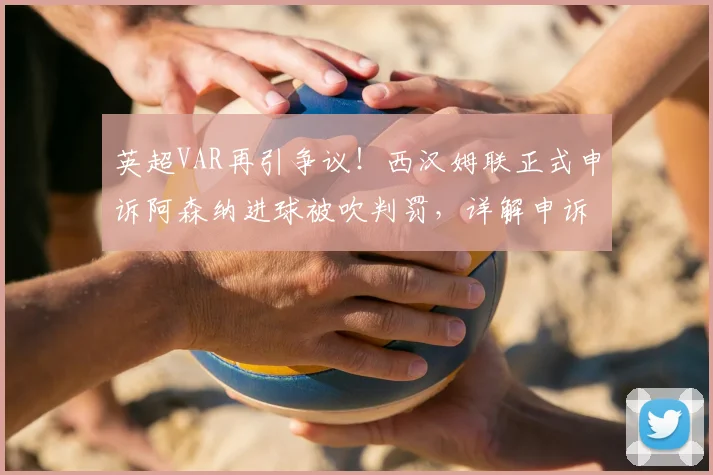 英超VAR再引争议！西汉姆联正式申诉阿森纳进球被吹判罚，详解申诉流程与可能结果