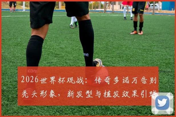2026世界杯观战：传奇多诺万告别秃头形象，新发型与植发效果引球迷热议