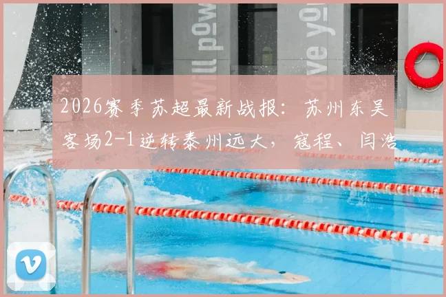 2026赛季苏超最新战报：苏州东吴客场2-1逆转泰州远大，寇程、闫浩关键进球，附比赛视频集锦与积分榜分析
