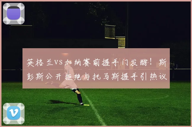 英格兰vs加纳赛前握手门发酵！斯彭斯公开拒绝与托马斯握手引热议，镜报独家还原现场细节