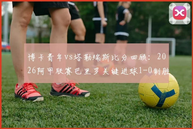博卡青年vs塔勒瑞斯比分回顾：2026阿甲联赛巴里罗关键进球1-0制胜全解析